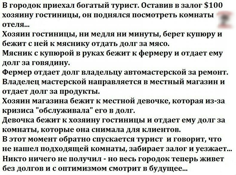 В городок приехал богатый турист Оставив в залог 100 хозяину гостиницы он поднялся посмотреть комнаты отеля Хозяин гостиницы ни медля ни минуты берет купюру и бежит с ней к мяснику отдать долг за мясо Мясник с купюрой в руках бежит к фермеру и отдает ему долг за говядину Фермер отдает долг владельцу автомастерской за ремонт Владелец мастерской направляется в местный магазин и отдает долг за продук
