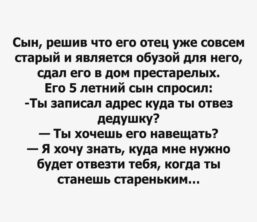 Сын решив что его отец уже совсем старый и является обузой для него сдал его в дом престарелых Его 5 летний сын спросил Ты записал адрес куда ты отвез дедушку Ты хочешь его навещать Я хочу знать куда мне нужно будет отвезти тебя когда ты станешь стареньким