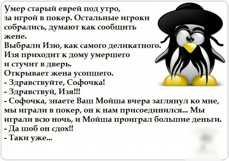 Умер старый евреи под утро за игрой в покер Остальные игроки собрались думают как сообщить жене Выбрали Изю как самого деликатного Изя приходит к дому умершего и стучит в дверь Открывает жена усопшего Здравствуйте Софочка Здравствуй Изя Софочка знаете Ваш Мойша вчера заглянул ко мне мы играли в покер он к нам присоединился Мы играли всю ночь и Моиша проиграл большие деньги Да шоб он сдох Таки уже