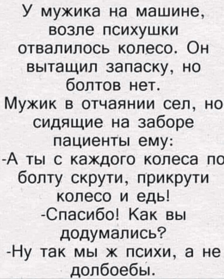 У мужика на машине возле психушки отвалилось колесо Он вытащил запаску но болтов нет Мужик в отчаянии сел но сидящие на заборе пациенты ему А ты с каждого колеса по болту скрути прикрути колесо и едь Спасибо Как вы додумались Ну так мы ж психи а не _ долбоебы