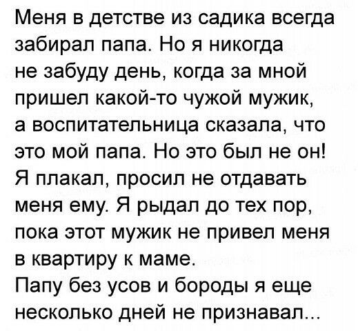 Меня в детстве из садика всегда забирал папа Но я никогда не забуду день когда за мной пришел какой то чужой мужик а воспитательница сказала что это мой папа Но это был не он Я плакал просил не отдавать меня ему Я рыдал до тех пор пока этот мужик не привел меня в квартиру к маме Папу без усов и бороды я еще несколько дней не признавал