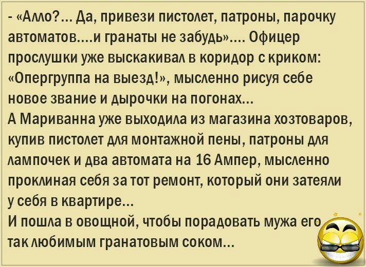 Алло да привези пистолет патроны парочку автоматови гранаты не забудь Офицер прослушки уже выскакивал в коридор с криком Опергруппа на выезд мысленно рисуя себе новое звание и дырочки на погонах А Мариванна уже выходила из магазина хозтоваров купив пистолет для монтажной пены патроны для лампочек и два автомата на 16 Ампер мысленно проклиная себя за тот ремонт который они затеяли у себя в квартире