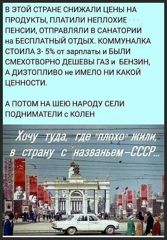 В ЭТОЙ СТРАНЕ СНИЖАЛИ ЦЕНЫ НА ПРОДУКТЫ ППАТИЛИ НЕПЛОХИЕ ПЕНСИИ ОТПРАВЛЯЛИ В САНАТОРИИ на БЕСПЛАТНЫЙ ОТДЫХ КОММУНАЛКА СТОИЛА 3 5 от зарплаты и БЫЛИ СМЕХОТВОРНО ДЕШЕВЫ ГАЗ и БЕНЗИН А дИЭТОПЛИВО не ИМЕЛО НИ КАКОЙ ЦЕННОСТИ А ПОТОМ НА ШЕЮ НАРОДУ СЕЛИ ПОДНИМАТЕЛИ с КОЛЕН