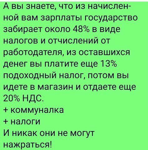 А вы знаете что из начислен ной вам зарплаты государство забирает около 48 в виде налогов и отчислений от работодателя из оставшихся денег вы платите еще 13 подоходный налог потом вы идете в магазин и отдаете еще 20 НДС коммуналка налоги И никак они не могут нажраться