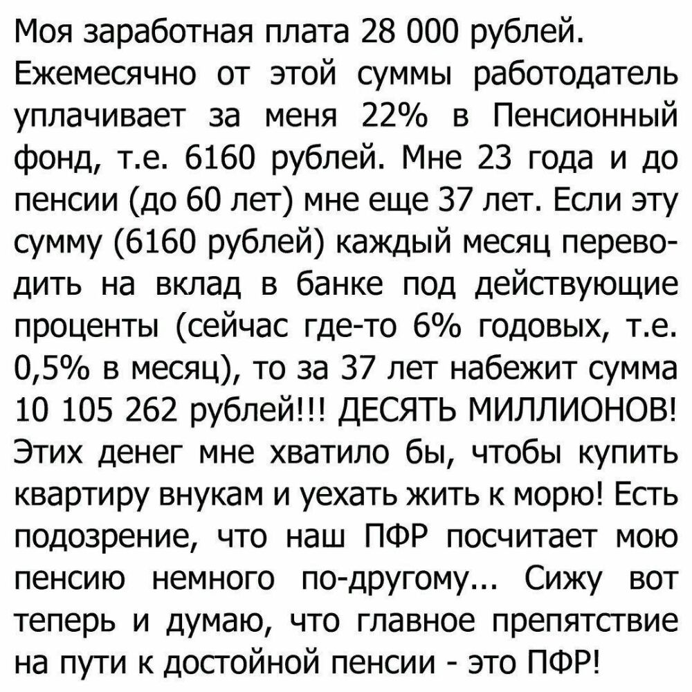 Моя заработная плата 28 000 рублей Ежемесячно от этой суммы работодатель уплачивает за меня 22 в Пенсионный фонд те 6160 рублей Мне 23 года и до пенсии до 60 лет мне еще 37 лет Если эту сумму 6160 рублей каждый месяц перево дить на вклад в банке под действующие проценты сейчас где то 6 годовых те 05 в месяц то за 37 лет набежит сумма 10 105 262 рублей ДЕСЯТЬ МИЛЛИОНОВ Этих денег мне хватило бы что