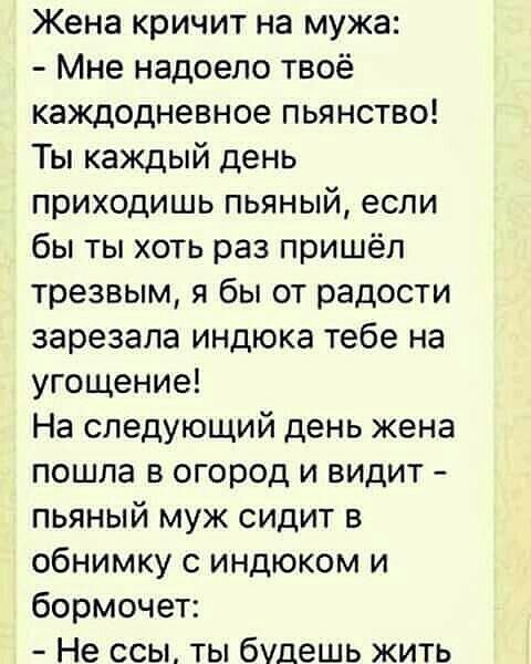 Жена кричит на мужа Мне надоело твоё каждодневное пьянство Ты каждый день приходишь пьяный если бы ты хоть раз пришёл трезвым я бы от радости зарезала индюка тебе на угощение На следующий день жена пошла в огород и видит пьяный муж сидит в обнимку с индюком и бормочет Не ссы ты будешь жить