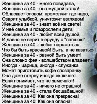 Женщина за 40 много повидала Женщина за 40 она мудрой стала Обпаскает гловом промопчит где надо Озарит улыбкой уничтожит взглядом Женщина за 40 знает всё на свете У неё семья и повзрослели дети Женщина за 40 любит всей душой и давно не верит в ерунду лапшою Женщина за 40 любит наряжатюя Что бы быть красивойі Быть а не казатьсяі Женщина за 40 разной быть умееті Она словно фея волшебством владеет Ин