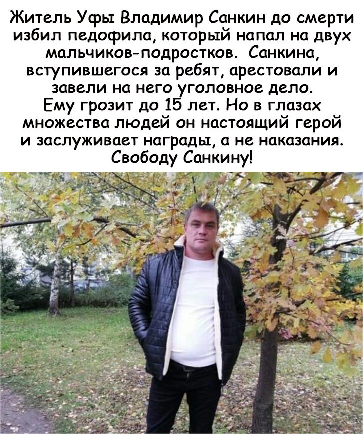 Житель Уфы Владимир Санкин до смерти избил педофила который напал на двух мальчиков подростков Санкина вступившегося за ребят арестовали и завели на него уголовное дело Ему грозит до 35 лет Но в глазах множества людеи он настоящии герои и заслуживает награды а не наказания Свободу Санкину