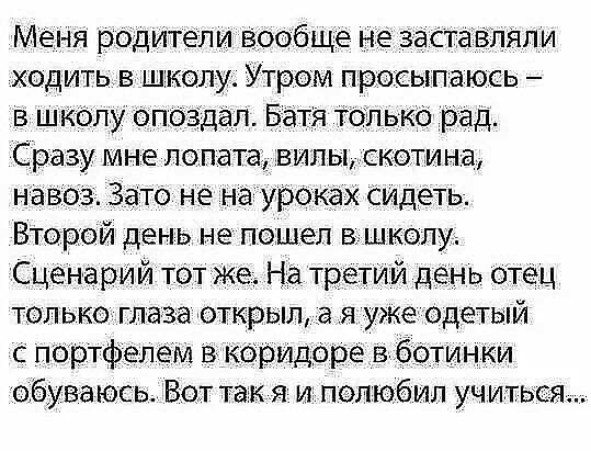 Меня родители вообще не заставПЯЛИ ходитьв школуА Утром просыпаюсь в школу опоздал _Батя только рад Сразу мне лопата вилы скотина навоз Зато не на уроках Сидеть Второй день не пошел в школу Сценарий тот Же На третий день Отец только глаза открыл _а я уже одетый с портфелем в коридоре в ботинки обуваюсь Вот так я и полюбил учиться