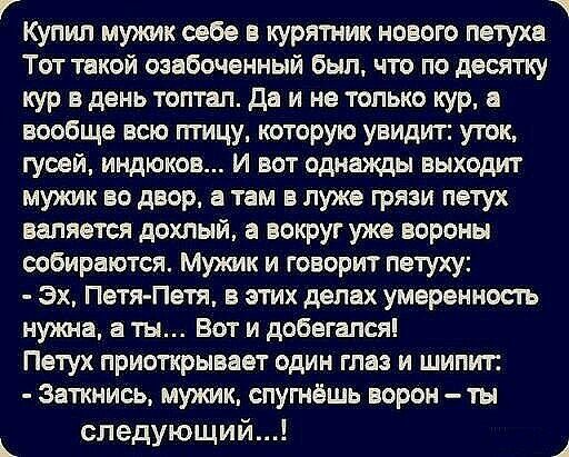 Купил мужик себе в курятник нового петуха Тот такой озабоченный был что по десятку кур в день топтап да и не только кур а вообще всю птицу которую увидит уток гусей индюков и вот однажды выходит мужик во двор а там в луже грязи петух валяется дохлый а вокруг уже вороны ообираются Мужик и говорит петуху Эх Петя Петя в этих делах умеренность нужна а ты Вот и добегался Петух приоткрывает один глаз и 