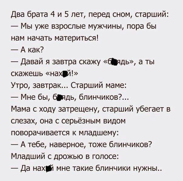 Два брата 4 и 5 лет перед сном старший Мы уже взрослые мужчины пора бы нам начать материться А как Давай я завтра скажу дь а ты скажешь нахй Утро завтрак Старший маме Мне бы бщь блинчиков Мама с ходу затрещену сгарший убегает в слезах она с серьёзным видом поворачивается к младшему А тебе наверное тоже блинчиков Младший с дрожью в голосе Да нахй мне такие блинчики нужны