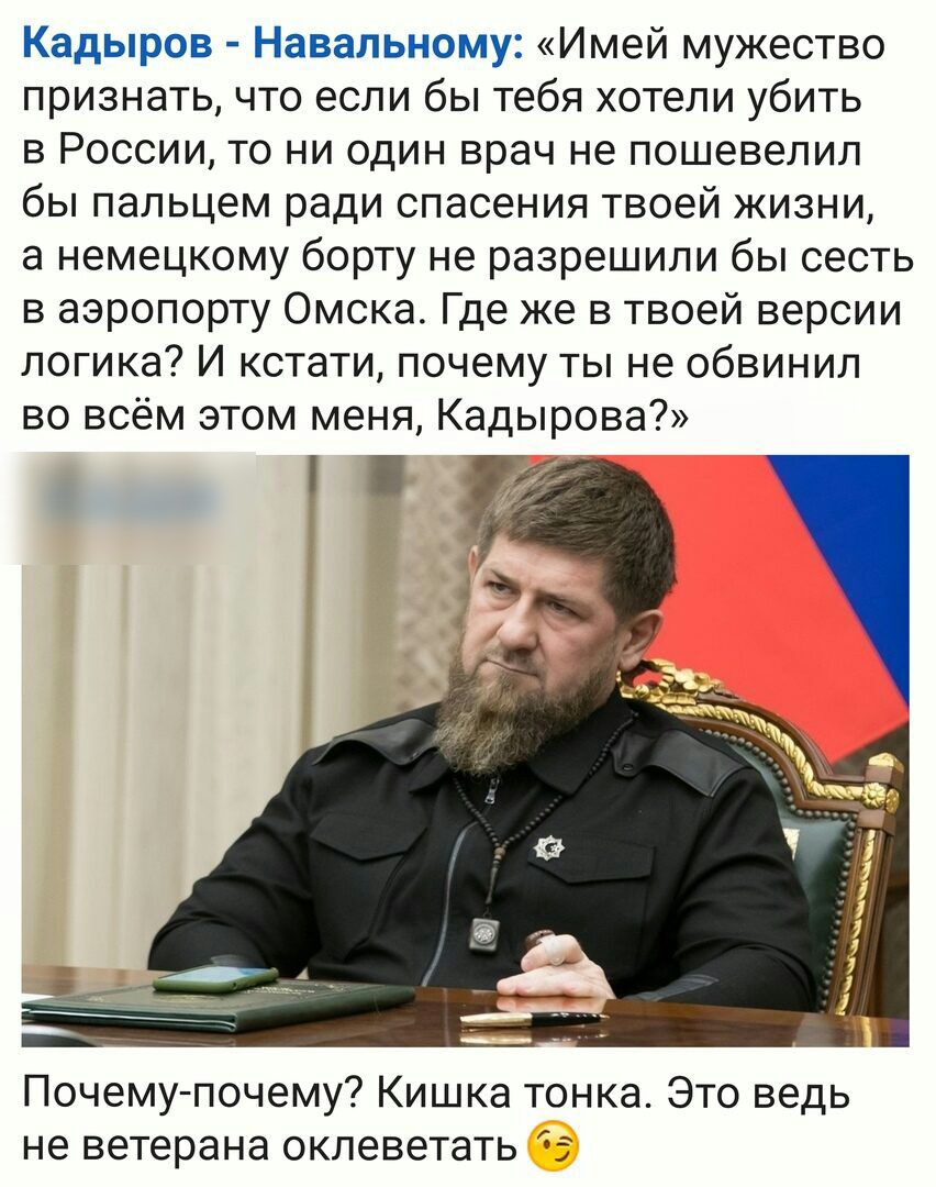 Кадыров Навальному Имей мужество признать что если бы тебя хотели убить в России то ни один врач не пошевелил бы пальцем ради спасения твоей жизни а немецкому борту не разрешили бы сесть в аэропорту Омска Где же в твоей версии логика И кстати почему ты не обвинил во всём этом меня Кадырова Почему почему Кишка тонка Это ведь не ветерана оклеветать