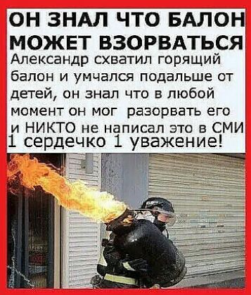 ОН ЗНАЛ ЧТО БАЛОН МОЖЕТ ВЗОРВАТЬСЯ Александр схватил горящий бЗПОН И УМЧЭПСЯ ПОДЕПЬШЕ ОТ детей он знал что в любой МОМЕНТ ОН МОГ РЕЗОРБЗТЬ ЕГО и НИКТО не написал это в СМИ 1 сердечко