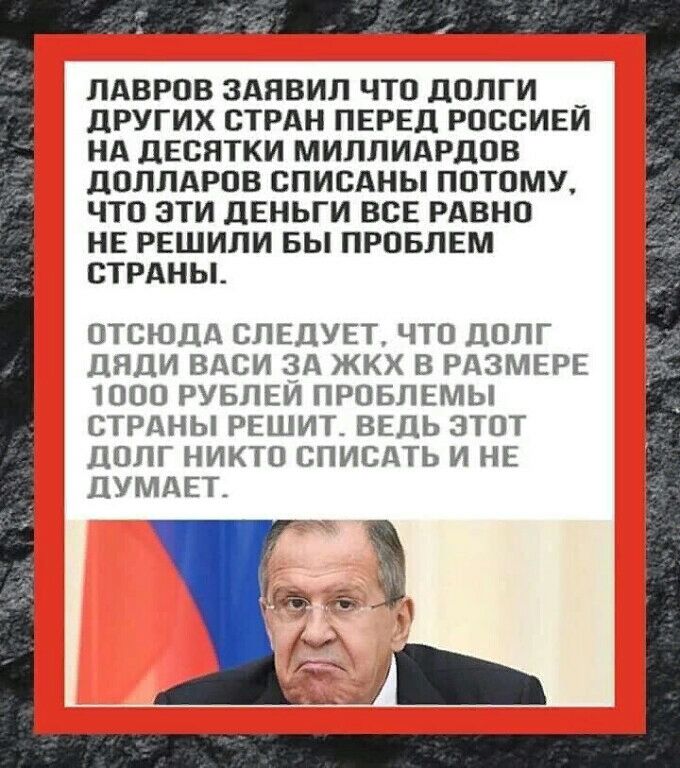 ЛАВРОВ ЗАЯВИЛ ЧТО ДОЛГИ _ дРУГИХ СТРАН ПЕРЕЦ РОООИЕИ НА дЕСЯТКИ МИПЛИАРЦОВ дОЛЛАРОВ ОПИСАНЫ ПОТОМУ ЧТО ЭТИ ЛЕНЬГИ ВСЕ РАВНО НЕ РЕШИЛИ БЫ ПРОБЛЕМ СТРАНЫ ОТСЮДА СЛЕДУЕТ ЧТО ДОЛГ ЦЯДИ ВАСИ ЗА ЖКХ В РдЗМЕРЕ 1000 РУБЛЕИ ПРОБЛЕМЫ СТРАНЫ РЕШИТ ВЕДЬ ЭТОТ ДОЛГ НИКТО СПИСАТЬ И НЕ ЦУМАЕТ