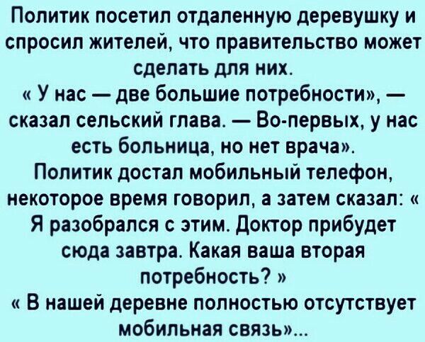 Политик посетил отдаленную деревушку и спросил жителей что правительство может сделать для них У нас две большие потребности сказал сельский глава Во первых у нас есть больница но нет врача Политик достал мобильный телефон некоторое время говорил а затем сказал Я разобрался с этим Доктор прибудет сюда завтра Какая ваша вторая потребность В нашей деревне полностью отсутствует мобильная связь