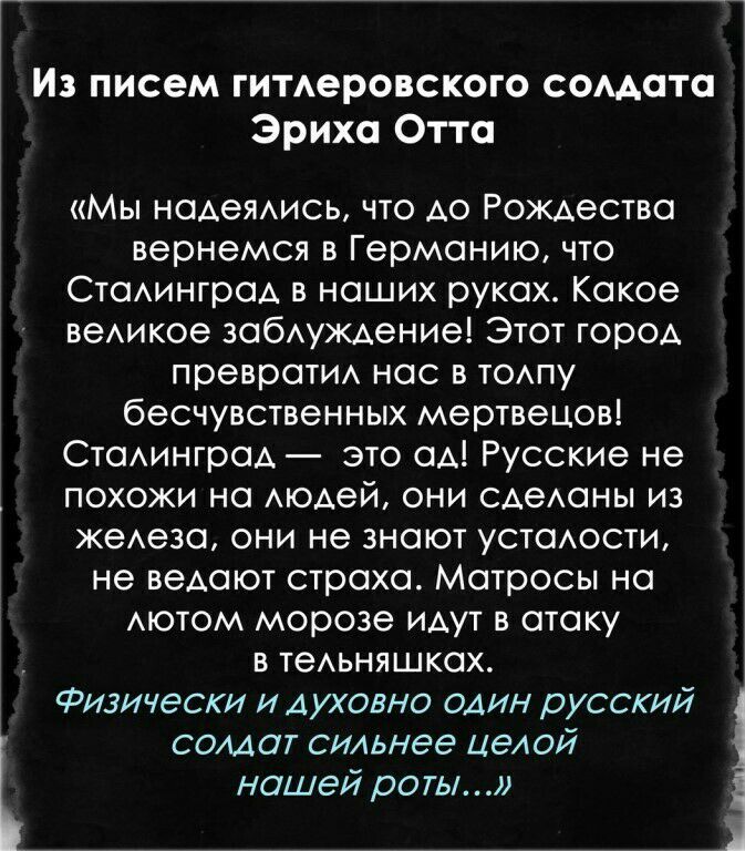 Из писем гитлеровского сомата Эриха Отта Мы надеялись что до Рождества вернемся в Германию что Сталинград в наших руках Какое великое заблуждение Этот город превратил нас в толпу бесчувственных мертвецов Сталинград это ад Русские не похожи на людей они сделаны из железа они не знают усталости не ведают страха Матросы на АЮТОМ морозе идут в атаку в тельняшках Физически и духовно один русский солдат