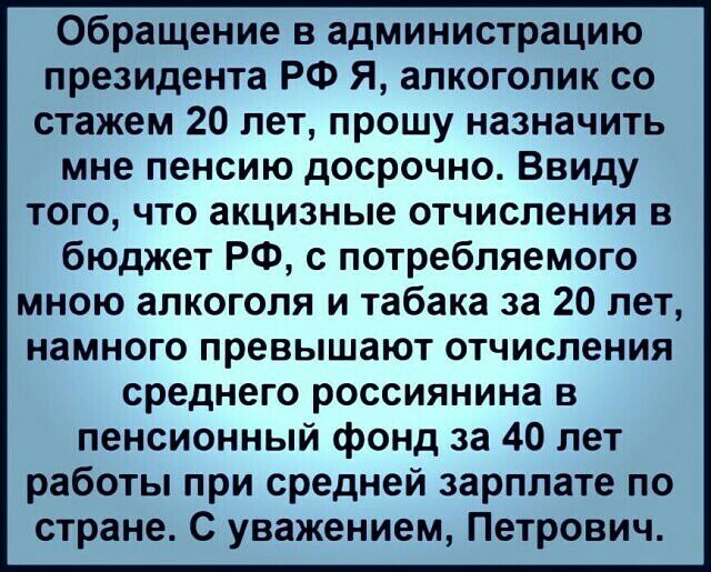 Обращение в администрацию президента РФ Я алкоголик со стажем 20 лет прошу назначить мне пенсию досрочно Ввиду того что акцизные отчисления в бюджет РФ с потребляемого мною алкоголя и табака за 20 лет намного превышают отчисления среднего россиянина в пенсионный фонд за 40 лет работы при средней зарплате по стране С уважением Петрович