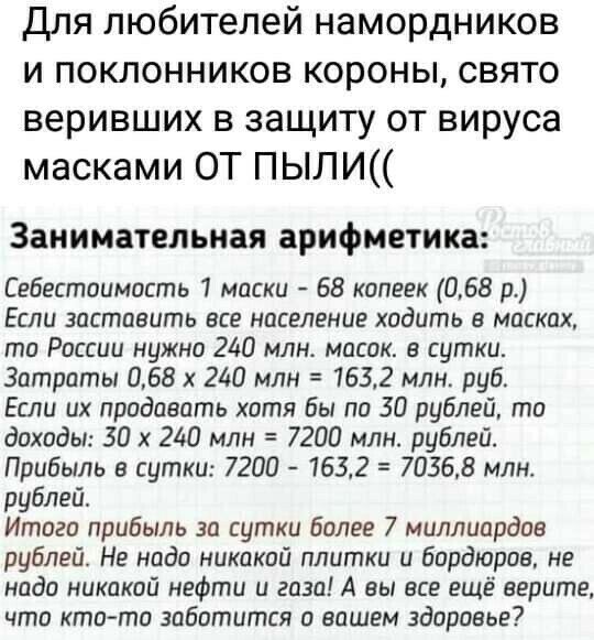 Для любителей намордников и поклонников короны свято веривших в защиту от вируса масками ОТ ПЫЛИ Занимательная арифметика Себестоимость 1 маски 68 копеек 068 р Если заставить все население ходить в масках то России нужно 240 млн масок в сутки Затраты 068 х 240 млн 1632 млн руб Если их продавать хотя бы по 30 рублей то доходы 30 х 240 млн 7200 млн рублей Прибыль в сутки 7200 1632 70368 млн рублей И
