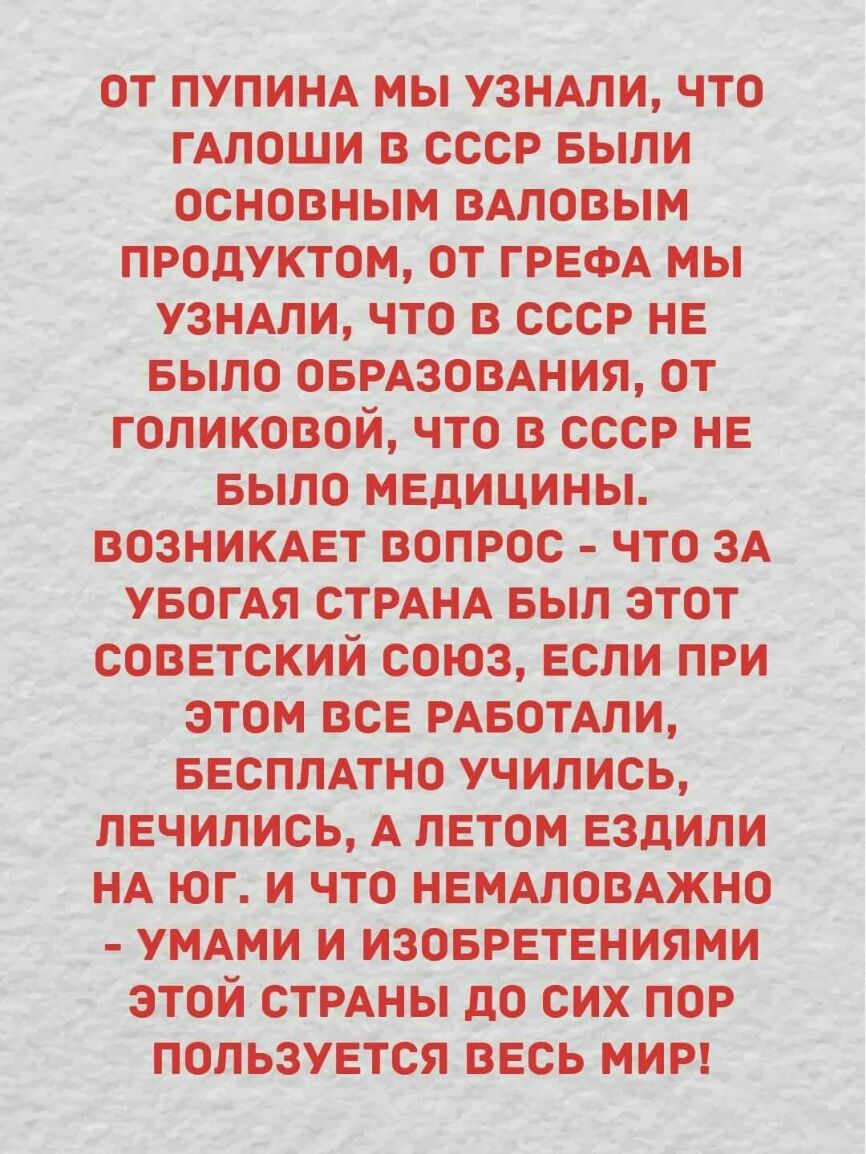 1 От ПУПИНА мы узнАли _чт_о гАлоши в ссср БЫЛИ основным ВАловым _ продуктом от гРЕфАМЫ УЗНАЛИ что В ссср нЕ выдо ОБРАЗОВАНИЯ от Голиковой что в ссср НЕ БЫЛО МЕдицины возНикАЕт вопрос _что зА _ увогАя стрАп іА выл этот СОВЕТСКИИ союз Если при этом ВСЕ РАБОТАЛИ _ БЕсплАтно учились ПЕЧИПИСЬ АлЕтом ЕЗдИли нА _юг и что НЕМАЛОВАЖНО УМАми и ИзоврЕтЕниями этои СТРАНЫ до СИХ пор пользуыся ВЕСЬ мир _ъ _