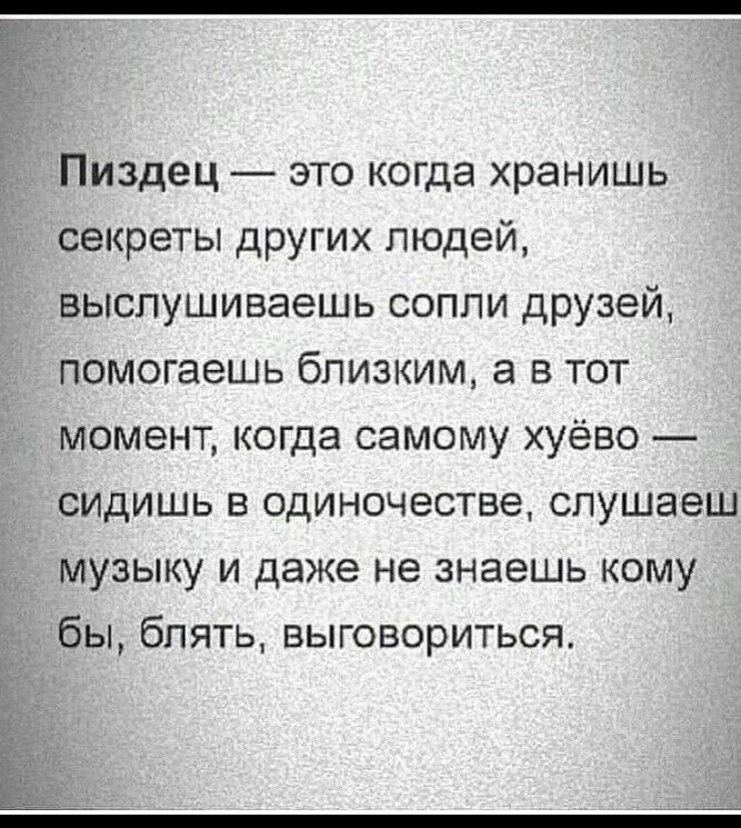 Пиздец это когда хранишь секреты других людей выспушиваешь сопли друзей помогаешь близким а в тот момент когда самому хуёво сидишь в одиночестве слушаеш музыку и даже не знаешь кому бы блять выговориться