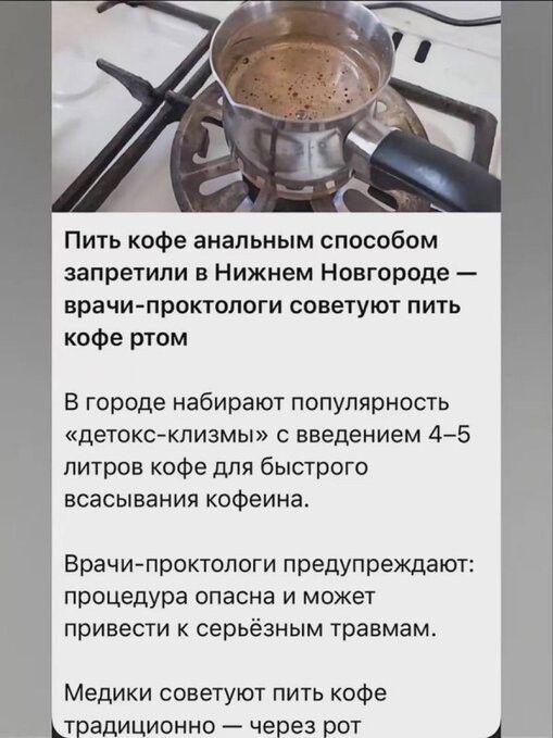 Пить кофе ана­льным спо­собом за­пре­тили в Ни­ж­нем Но­вго­роде — врачи-прок­то­логи со­ве­туют пить ко­фе ртом

В го­роде на­би­рают по­пу­ляр­ность «де­токс-клиз­мы» с введе­нием 4–5 ли­тров ко­фе для быс­тро­го вос­ва­си­ва­ния ко­феина.

Врачи-прокто­логи пред­у­пре­жа­ют: про­це­дура опа­сна и мо­жет при­ве­сти к сер­ьез­ным трав­мам.

Медики со­ве­туют пить ко­фе тра­ди­ци­он­но — че­рез рот