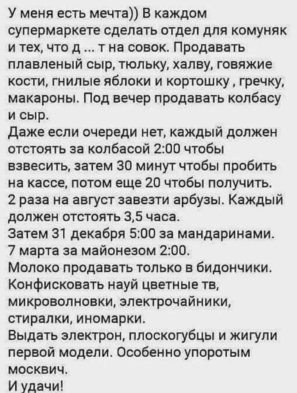 У меня есть мечта)) В каждом супермаркете сделать отдел для комунек и тех, что д ... гна совок. Продавать плавленый сыр, тюльку, халву, говяжие кости, гнилые яблоки и картошку, гречку, макароны. Под вечер продавать колбасу и сыр.

Даже если очереди нет, каждый должен отстоять за колбасой 2:00 чтобы взвесить, затем 30 минут чтобы пробить на кассе, потом еще 20 чтобы получить.
2 раза на август завезти арбузы. Каждый должен отстоять 3,5 часа.
Затем 31 декабря 5:00 за мандаринами.
7 марта за маем с озом 2:00.

Можно продавать только в бидончиках.
Конфеты должны цветные тб, микроволновки, электрочайники, стиралки, иномарки.
Выдать электрики, плоскогубцы и жигули первым моделям. Особенно упорным москвичам.

И удачи!