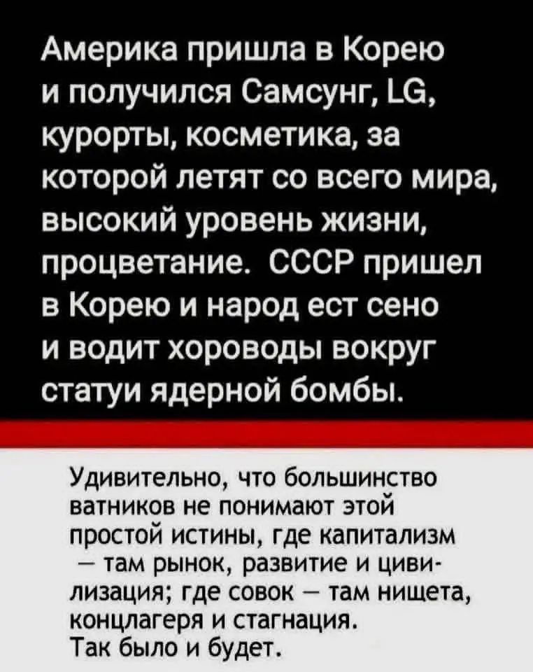Америка пришла в Корею и получился Самсунг, LG, курорты, косметика, за которой летают со всего мира, высокий уровень жизни, процветание. СССР пришел в Корею и народ ест сено и водит хороводы вокруг статуи ядерной бомбы.

Удивительно, что большинство ватников не понимают этой простой истины, где капитализм — там рынок, развитие и цивилизация; где совок — там нищета, концлагеря и стагнация. Так было и будет.
