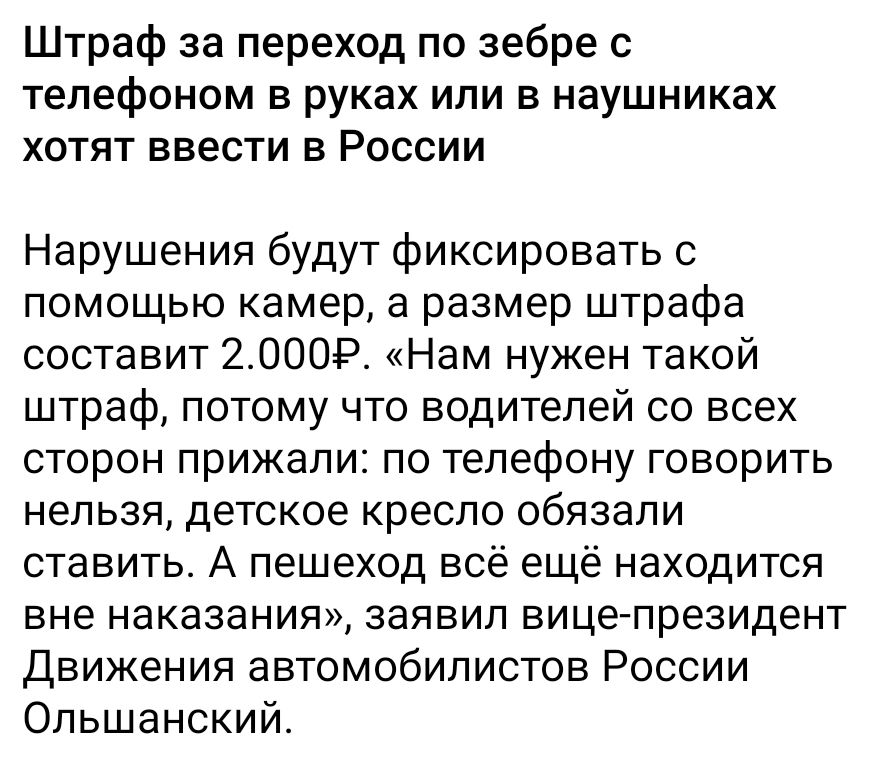 Штраф за переход по zebре с телефоном в руках или в наушниках хотят ввести в России

Нарушения будут фиксировать с помощью камер, а размер штрафа составит 2.000Р. «Нам нужен такой штраф, потому что водителей со всех сторон призвали: по телефону говорить нельзя, детское кресло обязали ставить. А пешеход всё ещё находится вне наказания», заявил вице-президент Движения автомобилистов России Ольшанский.