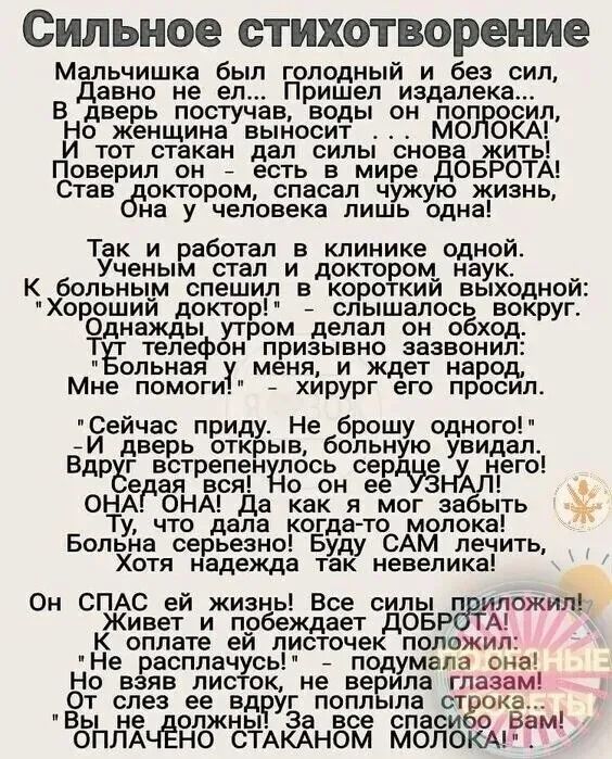 Сильное стихотворение

Мальчишка был голодный и без сил, 
Давно не ел... Пришел издалека... 
В дверь постучал, воды он попросил. 
Но женщина высота... МОЛОКА! 
И тот стакан дал силы снова жить! 
Поверил он – есть в мире ДОБРОТА! 
Став доктором, спасал чужую жизнь, 
Она у человека лишь одна! 

Так и работал в клинике одной. 
Ученым стал и доктором наук. 
К больным спешил с коротким выходом: 
