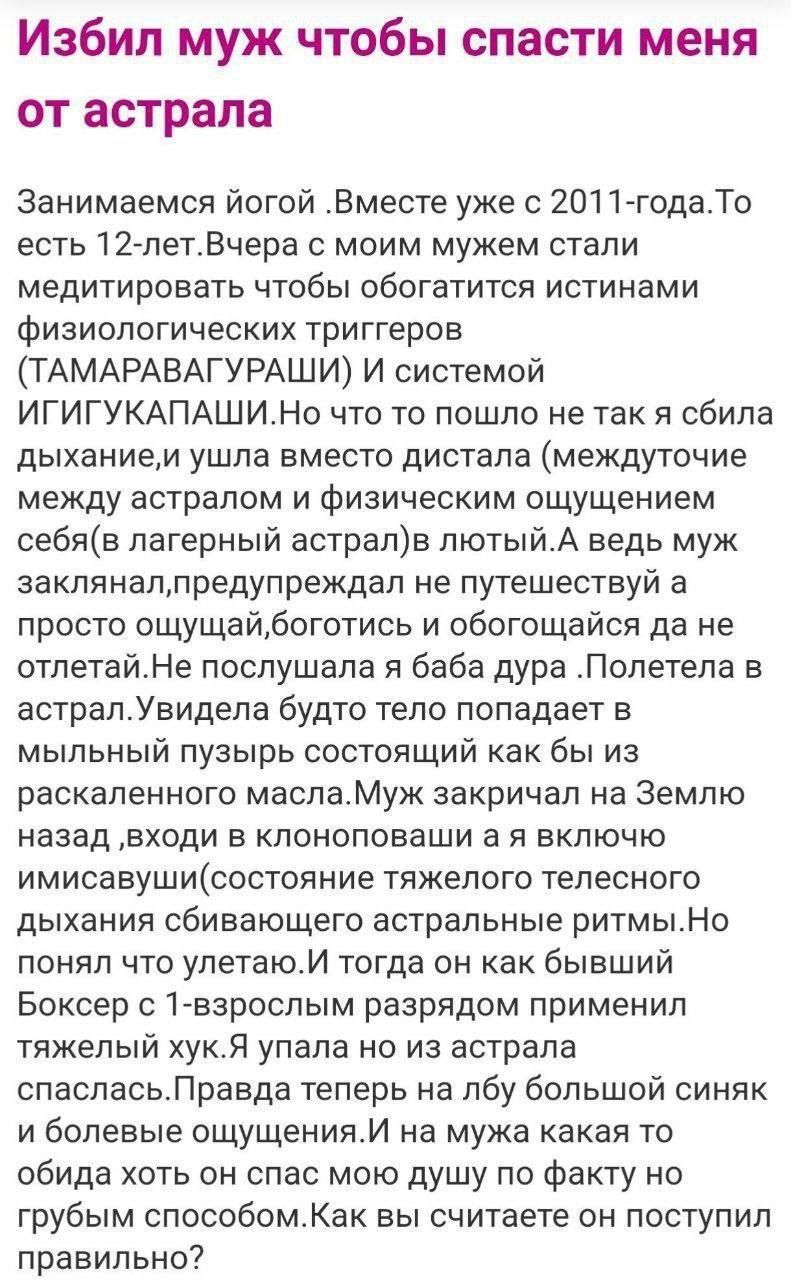 Избил муж чтобы спасти меня от астрала

Занимаемся йогой. Вместе уже с 2011 года. То есть 12 лет. Вчера с моим мужем стали медитировать, чтобы обогатиться истинными физиологическими триггерами (ТАМАРАВАГУРРАШИ) и системой ИГИГУКАПАШИ. Но что-то пошло не так, я сбила дыхание, и ушла вместо дистала (между астралом и физическим ощущением себя (в лагерь астрала) в лютый). А ведь муж заклинал, предупреждал не путешествовать и просто ощущать, бога́тись и обогащать, да не улетай. Не послушала, а баба дура. Полетела в астрал. Увидела будто тело попадает в мыльный пузырь, состоящий как бы из воды. Муж заклинал на Землю назад, входя в клоновобус и я включно имитируя живучесть, пыталась телеиграции высокого издыхания сбивающего асфальтовые ритмы. Но Боксер с 1-ёю взрослой разрядом принял последствия и т.д. Правда теперь на любую большую синюю часть чувствую, как будто еще дух мою душу по факту рассекает. Как вы считаете, это поступили правильно?