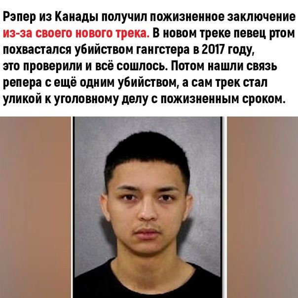Рэпер из Канады получил пожизненное заключение из-за своего нового трека. В новом треке певец ртом похвастался убийством гангстера в 2017 году, это проверили и всё сошлось. Потом нашли связь рэпера с ещё одним убийством, а сам трек стал уловкой к уголовному делу с пожизненным сроком.