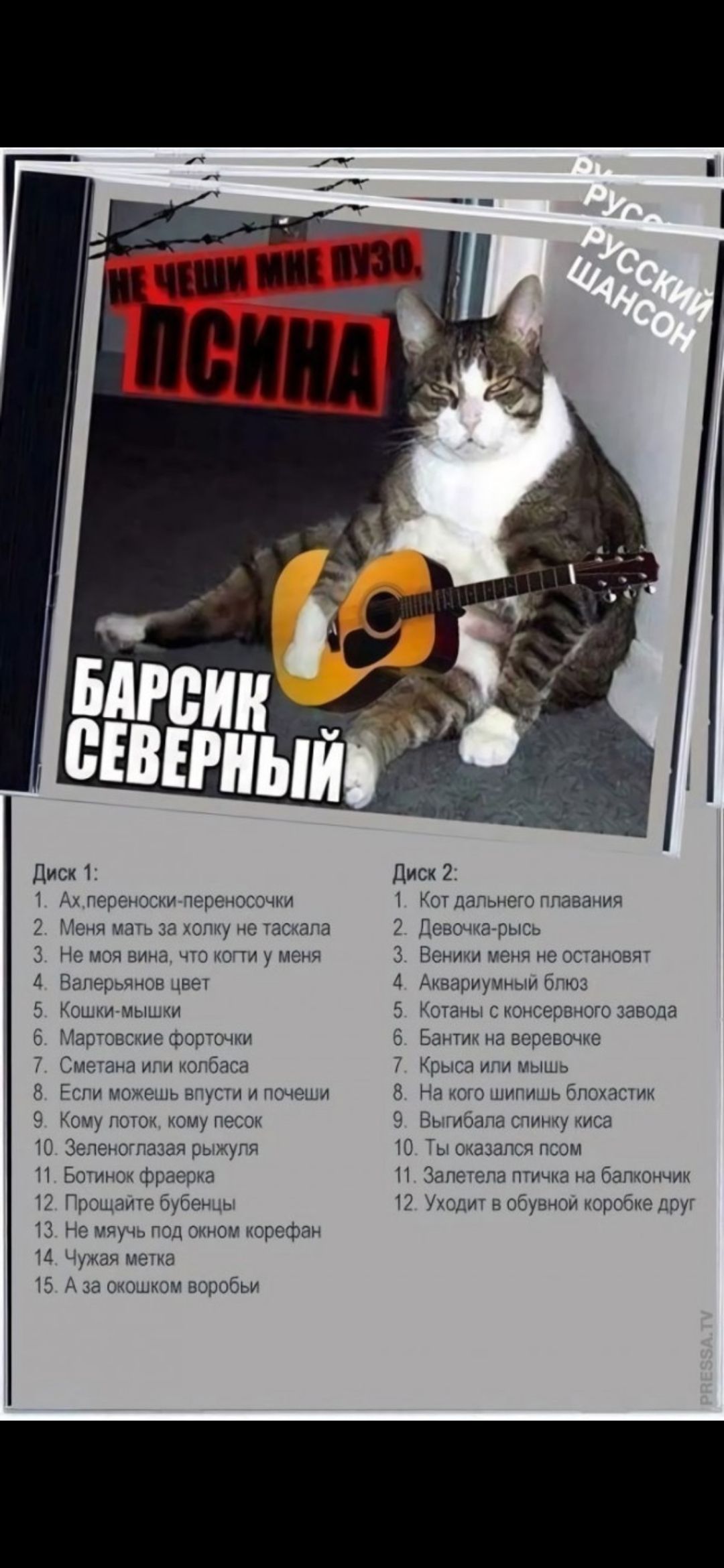 НЕ ЧЕШИ МНЕ ПУЗО, ПСИНА

БАРСИК СЕВЕРНЫЙ

Диск 1:
1. Ах, переноски-переносочки
2. Меня мать за холку не таскала
3. Не моя вина, что коти у меня
4. Валерьяновый цвет
5. Кошки-мишки
6. Мартовские фороцы
7. Смелета или колбаса
8. Если может быть и пофиги
9. Кому потока, кому песок
10. Зеленоглазая пара
11. Ботинок франкер
12. Прощайте, друзья
13. Не мучь под окон корефан
14. Чужая мета
15. А за окошком воробьи

Диск 2:
1. Кот дальнего плавания
2. Девочка-рысь
3. Веники меня не останавливают
4. Аквариумный блиноз
5. Котаны с консерного завода
6. Банька на верху
7. Крыса или мышь
8. Вечный мир и нищий
9. Выбивал спину киса
10. Заплета птица на балкончике
11. Уходит из обыдной коробке друг