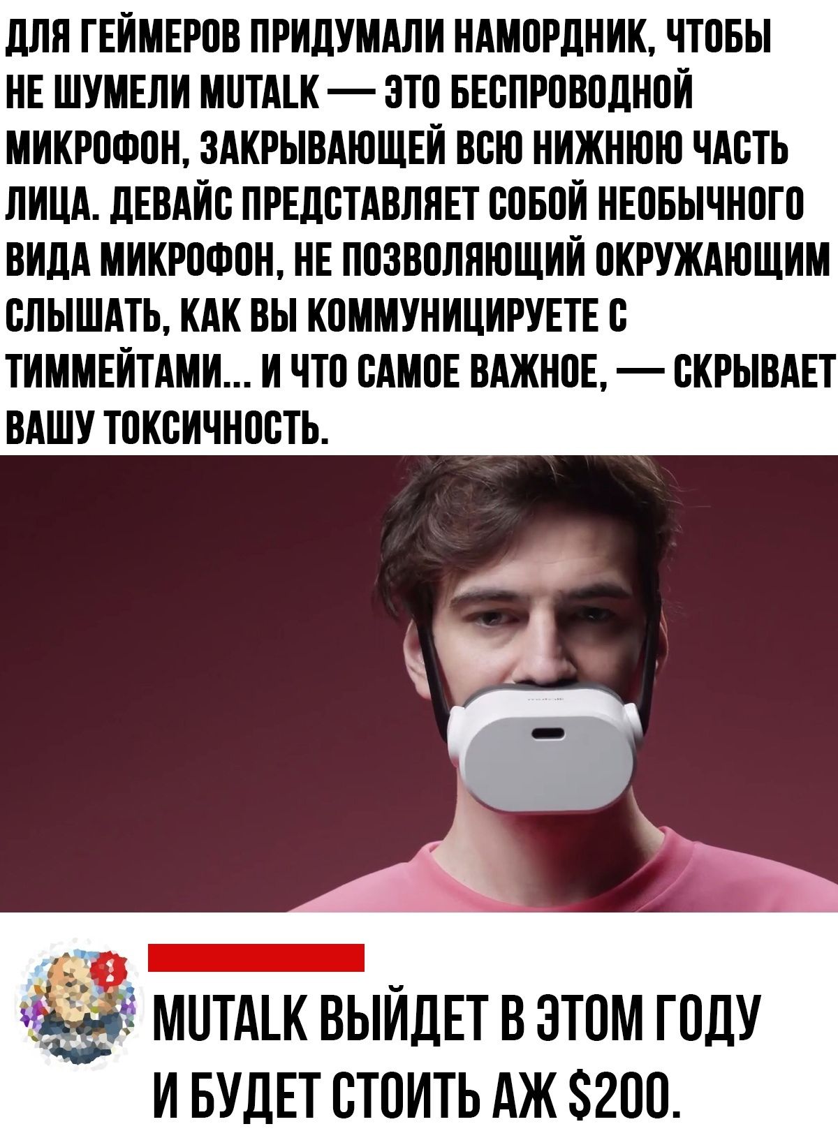 ДЛЯ ГЕЙМЕРОВ ПРИДУМАЛИ НАМОРДНИК, ЧТОБЫ НЕ ШУМЕЛИ MUTALK — ЭТО БЕСПРОВОДНОЙ МИКРОФОН, ЗАКРЫВАЮЩИЙ ВСЮ НИЖНЮЮ ЧАСТЬ ЛИЦА. ДЕВАЙС ПРЕДСТАВЛЯЕТ СОБОЙ НЕОБЫЧНОГО ВИДА МИКРОФОН, НЕ ПОЗВОЛЯЮЩИЙ ОКРУЖАЮЩИМ СЛЫШАТЬ, КАК ВЫ КОММУНИЦИРУЕТЕ С ТИММЕЙТАМИ... И ЧТО САМОЕ ВАЖНОЕ, — СКРЫВАЕТ ВАШУ ТОКСИЧНОСТЬ. MUTALK ВЫЙДЕТ В ЭТОМ ГОДУ И БУДЕТ СТОИТЬ АЖ $200.