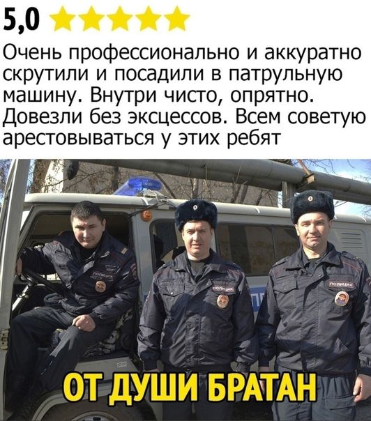 5,0
Очень профессионально и аккуратно скрутили и посадили в патрульную машину. Внутри чисто, опрятно. Довезли без эксцессов. Всем советую арестовываться у этих ребят
ОТ ДУШИ БРАТАН