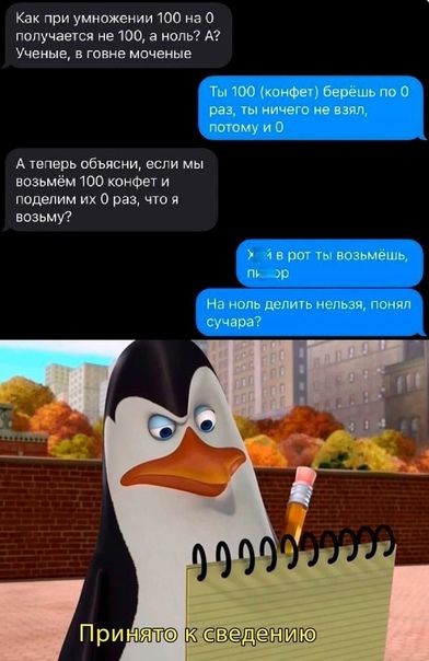 Как при умножении 100 на 0 получается не 100, а ноль? А? Ученые, в говне моченые
Ты 100 (конфет) берёшь по 0 раз, ты ничего не взял, потому и 0
А теперь объясни, если мы возьмем 100 конфет и поделим их 0 раз, что я возьму?
х * 1 в рот ты возьмёшь,
На ноль делить нельзя, понял, сучара?