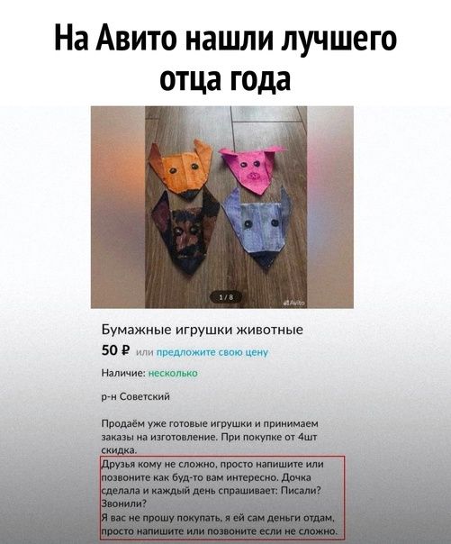 На Авито нашли лучшего отца года

Бумажные игрушки животные
50 ₽ или предложите свою цену
Наличие: несколько
р-н Советский

Продаем уже готовые игрушки и принимаем заказы на изготовление. При покупке от 4х штук.

Друзья кому не сложно, просто напишите или позвоните как было бы вам интересно. Donna сделала и каждый день спрашивает: Писали? Звонили?