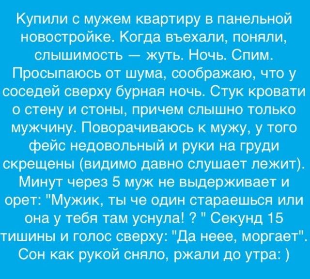 Купили с мужем квартиру в панельной новостройке. Когда въехали, поняли, слышимость — жуть. Ночь. Спим. Просыпаюсь от шума, соображаю, что у соседей сверху бурная ночь. Стук кровати о стену и стены, причем слышно только мужчину. Поворачиваюсь к мужу, у того фейс недовольный и руки на груди скрещены (видимо давно слушает лежит). Минут через 5 муж не выдерживает и орет: 