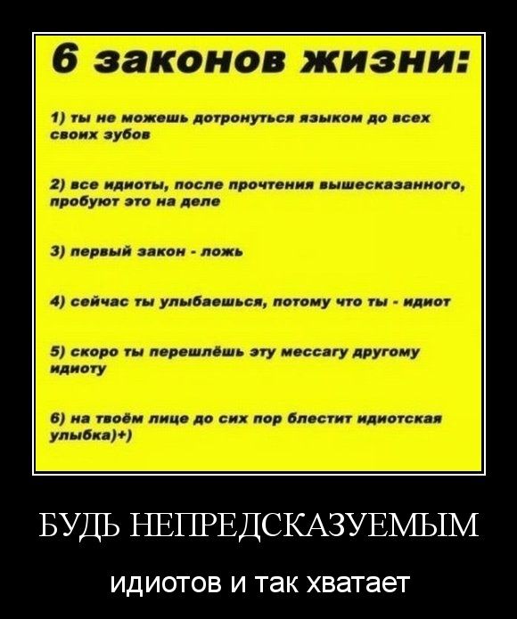 6 законов жизни:
1) ты не можешь дотронуться языком до всех своих зубов
2) все идиоты, после прочтения вышесказанного, пробуют это на деле
3) первый закон - ложь
4) сейчас ты улыбаешься, потому что ты - idiot
5) скоро ты перешлёшь эту мессагу другому идиоту
6) на твоём лице до сих пор блеск идиотская улыбка

БУДЬ НЕПРЕДСКАЗУЕМЫМ
идиотов и так хватает