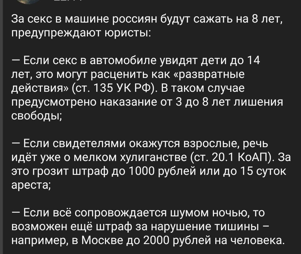 За секс в машине россиян будут сажать на 8 лет, предупреждают юристы:

— Если секс в автомобиле увидят дети до 14 лет, это могут расценить как «развратные действия» (ст. 135 УК РФ). В таком случае предусмотрено наказание от 3 до 8 лет лишения свободы;

— Если свидетелями окажутся взрослые, речь идёт уже о мелком хулиганстве (ст. 20.1 КоАП). За это грозит штраф до 1000 рублей или до 15 суток ареста;

— Если всё сопровождается шумом ночью, то возможен ещё штраф за нарушение тишины – например, в Москве до 2000 рублей на человека.