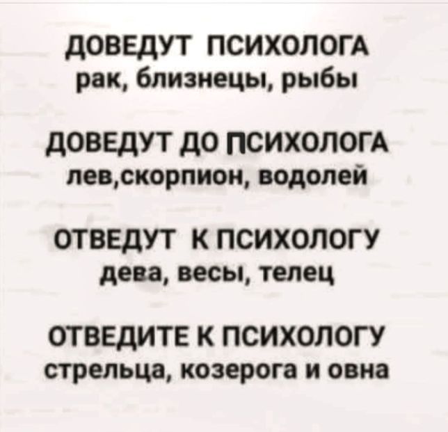 ДОВЕДУТ ПСИХОЛОГА
рак, близнецы, рыбы

ДОВЕДУТ ДО ПСИХОЛОГА
лев, скорпион, водолей

ОТВЕДУТ К ПСИХОЛОГУ
дева, весы, телец

ОТВЕДИТЕ К ПСИХОЛОГУ
стрельца, козерога и овна