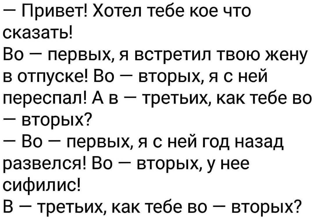 — Привет! Хотел тебе кое что сказать! Во — первых, я встретил твою жену в отпуске! Во — вторых, я с ней переспал! А в — третьих, как тебе во — вторых? — Во — первых, я с ней год назад развелся! Во — вторых, у нее сифилис! В — третьих, как тебе во — вторых?