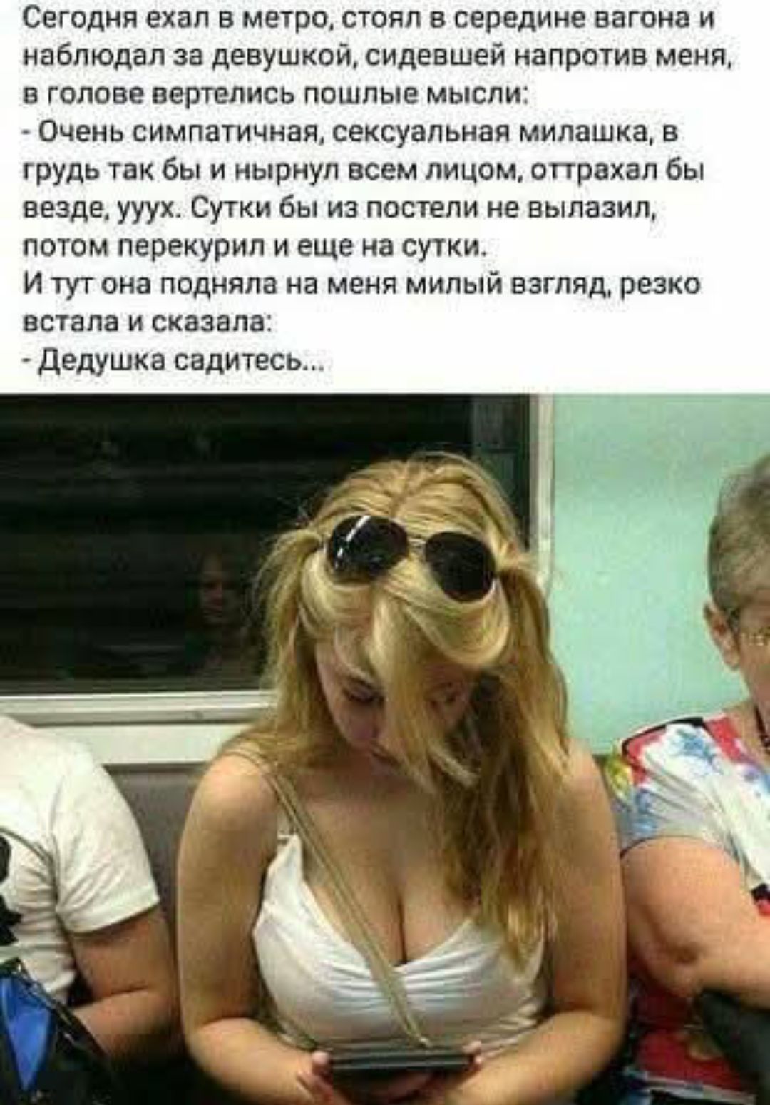 Сегодня ехал в метро, стоял в середине вагона и наблюдал за девушкой, сидевшей напротив меня, в голове вертелись пошлые мысли: - Очень симпатичная, сексуальная милашка, в грудь так бы и нырнул всем лицом, оторвался бы везде, уух. Сутки бы из постели не вылезал, потом перекурил и еще на сутки. И тут она подняла на меня милый взгляд, резко встала и сказала: - Dedушка sadites…