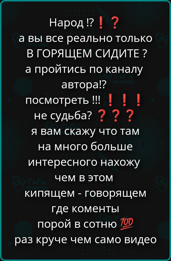 Народ !? а вы все реально только в ГОРЯЩЕМ сидите? а пройдитесь по каналу автора!? посмотреть!!! !!! не судьба? ? ? Я вам скажу что там на много больше интересного нахожу чем в этом кипящем - говорящем где комментарии порой в сотню раз круче чем само видео