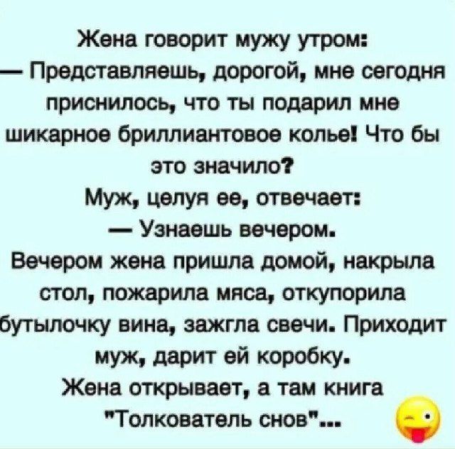 Жена говорит мужу утром: — Представляешь, дорогой, мне сегодня приснилось, что ты подарил мне шикарное бриллиантовое колье! Что бы это значило? Муж, целуя её, отвечает: — Узнаешь вечером. Вечером жена пришла домой, накрыла стол, пожарила мясо, откупила бутылочку вина, зажгла свечи. Приходит муж, дарит ей коробку. Жена открывает, а там книга «Толкователь снов»...