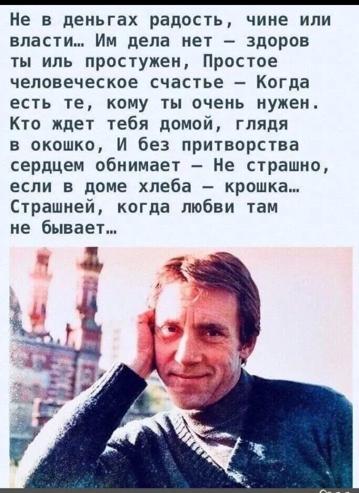Не в деньгах радость, чине или власти... Им дела нет — здоров ты иль простужен, Простое человеческое счастье — Когда есть те, кому ты очень нужен. Кто ждёт тебя домой, глядя в окошко, И без притворства сердцем обнимает — Не страшно, если в доме хлеба — крошка... Страшней, когда любви там не бывает...
