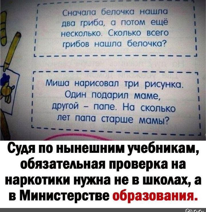 Сначала белочка нашла два гриба, а потом ещё несколько. Сколько всего грибов нашла белочка?\n\nМиша нарисовал три рисунка. Один подарил маме, другой – папе. На сколько лет папа старше мамы?\n\nСудя по нынешним учебникам, обязательная проверка на наркотики нужна не в школах, а в Министерстве образования.