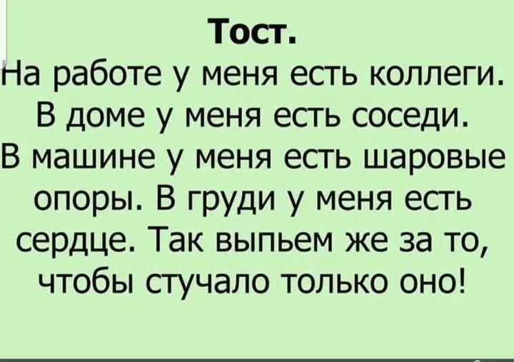 Тост. На работе у меня есть коллеги. В доме у меня есть соседи. В машине у меня есть шаровые опоры. В груди у меня есть сердце. Так выпьем же за то, чтобы стучало только оно!