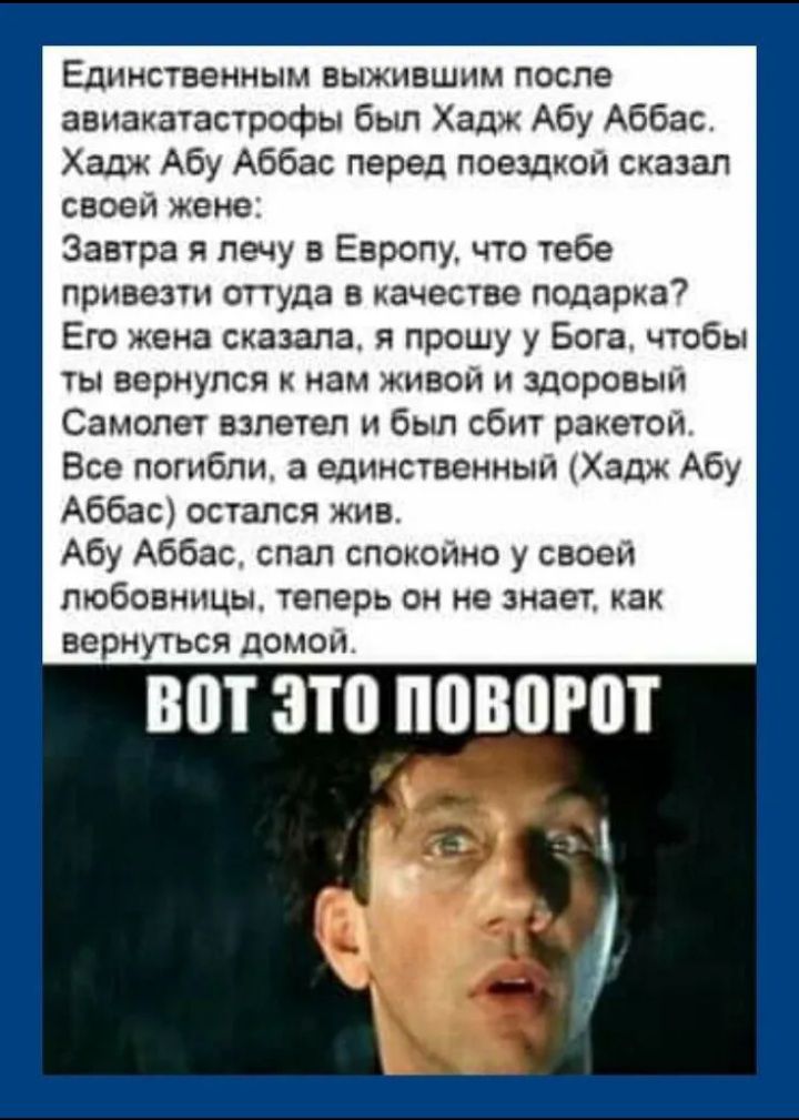 Единственным выжившим после авиакатастрофы был Хадж Абу Аббас. Хадж Абу Аббас перед поездкой сказал жене: Завтра я лечу в Европу, что тебе привезти? Её ответ: прошу у Бога, чтобы ты вернулся живым. Самолет взлетел и был сбит ракетой. Все погибли, а единственный остался жив. Абу Аббас спал спокойно у своей любовницы; теперь он не знает, как вернуться домой.