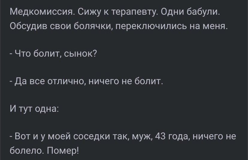 Медкомиссия. Сижу к терапевту. Одни бабули. Обсудив свои болячки, переключились на меня.
- Что болит, сынок?
- Да все отлично, ничего не болит.
И тут одна:
- Вот и у моей соседки так, муж, 43 года, ничего не болело. Помер!