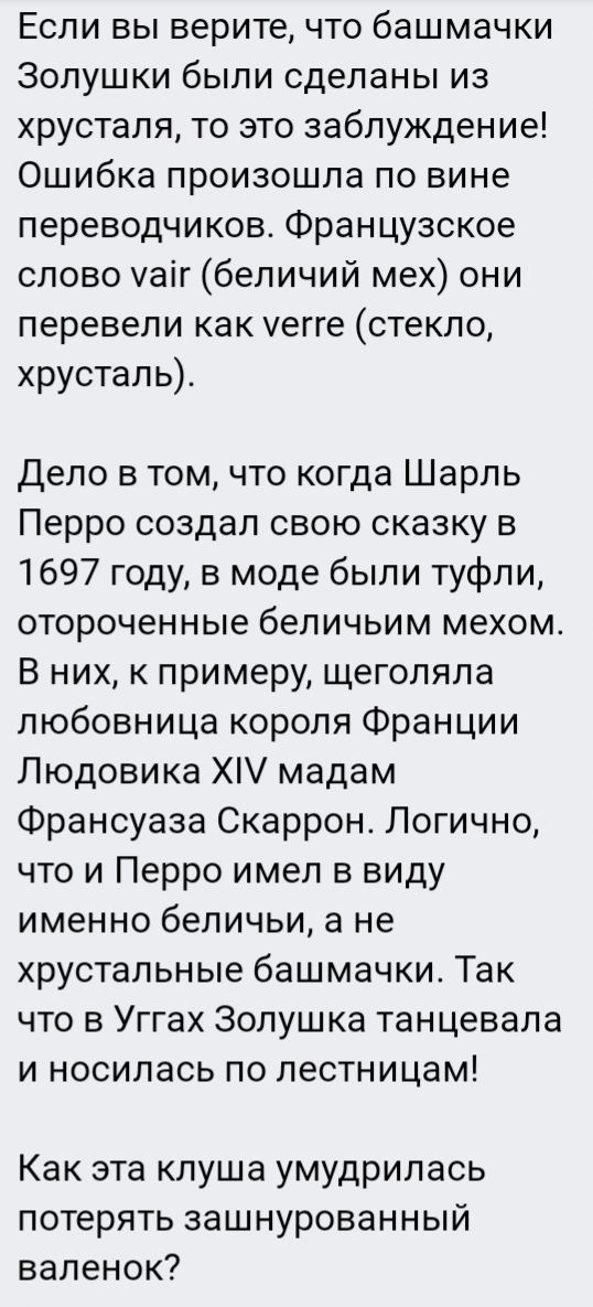 Если вы верите, что башмачки Золушки были сделаны из хрусталя, то это заблуждение! Ошибка произошла по вине переводчиков. Французское слово vair (беличий мех) они перевели как verре (стекло, хрусталь).

Дело в том, что когда Шарль Перро создал свою сказку в 1697 году, в моде были туфли, отороченные беличьим мехом. В них, к примеру, щеголяла любовница короля Франции Людовика XIV мадам Франсуаза Сккаррон. Логично, что и Перро имел в виду именно беличьи, а не хрустальные башмачки. Так что в Ургах Золушка танцевала и носилась по лестницам!

Как эта клуша умудрилась потерять зашнурованный валенок?